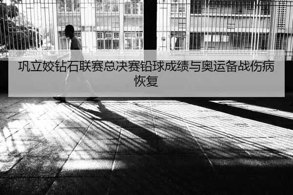 巩立姣钻石联赛总决赛铅球成绩与奥运备战伤病恢复