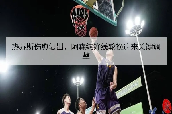 热苏斯伤愈复出，阿森纳锋线轮换迎来关键调整