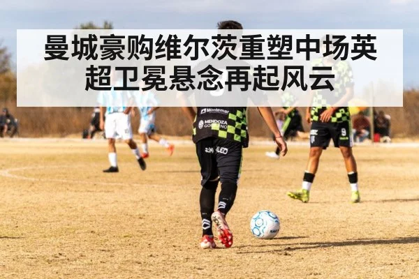 曼城豪购维尔茨重塑中场英超卫冕悬念再起风云